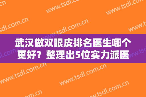 武汉做双眼皮排名医生哪个更好？整理出5位实力派医生，各自技术特点解析~