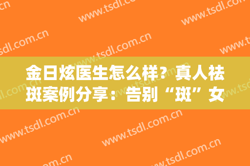 金日炫医生怎么样？真人祛斑案例分享：告别“斑”女郎！(金星 祛斑)