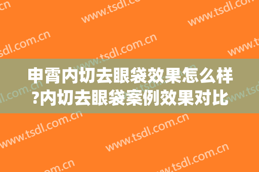 申霄内切去眼袋效果怎么样?内切去眼袋案例效果对比图_重庆医科大学附属第一医院