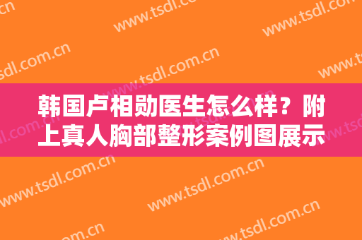 韩国卢相勋医生怎么样？附上真人胸部整形案例图展示！