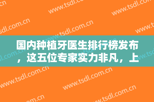 国内种植牙医生排行榜发布，这五位专家实力非凡，上榜理由+医生简介