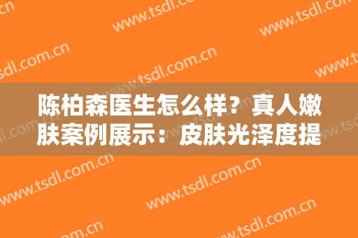 陈柏森医生怎么样？真人嫩肤案例展示：皮肤光泽度提升！