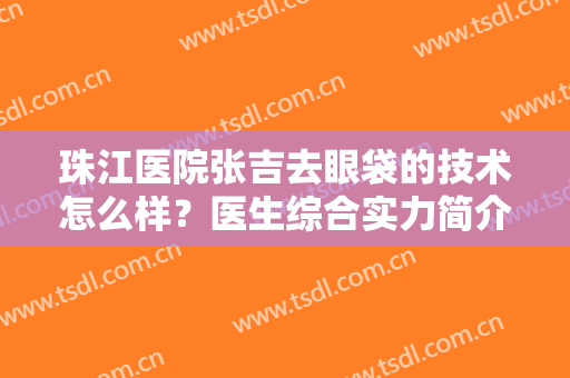 珠江医院张吉去眼袋的技术怎么样？医生综合实力简介+眼袋整形案例分享