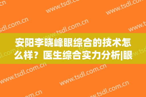 安阳李晓峰眼综合的技术怎么样？医生综合实力分析|眼部整形过程记录~