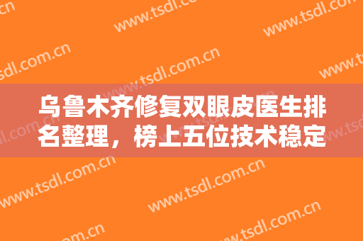 乌鲁木齐修复双眼皮医生排名整理，榜上五位技术稳定，审美在线，不踩坑！