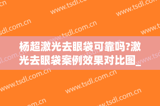 杨超激光去眼袋可靠吗?激光去眼袋案例效果对比图_海军军医大学附属长海医院