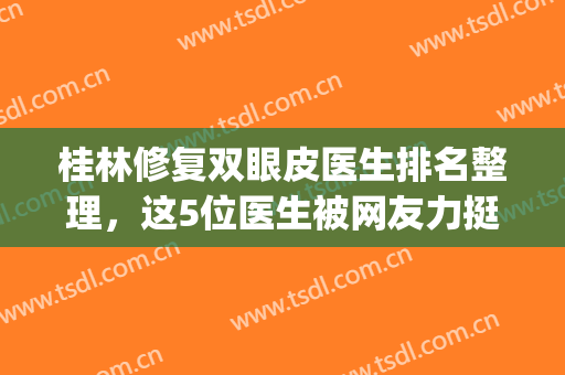 桂林修复双眼皮医生排名整理，这5位医生被网友力挺，你看好哪位？(桂林割双眼皮哪家技术好?)