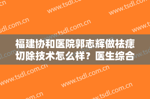 福建协和医院郭志辉做祛痣切除技术怎么样？医生综合实力简介+切痣案例分享