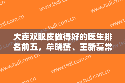 大连双眼皮做得好的医生排名前五，牟晓燕、王新磊常年上榜，技术实力强！