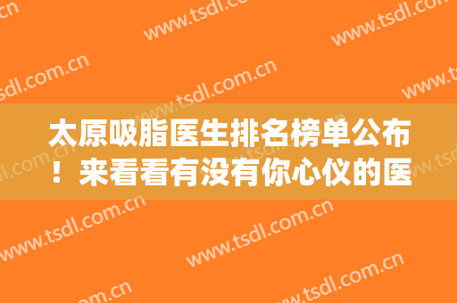 太原吸脂医生排名榜单公布！来看看有没有你心仪的医生吧(太原三甲医院抽脂)