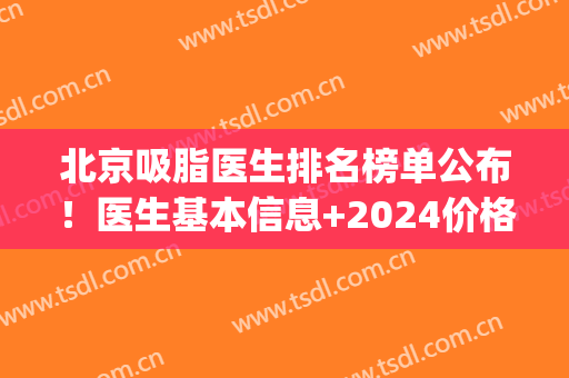 北京吸脂医生排名榜单公布！医生基本信息+2024价格表参考！(北京面部吸脂医生排行榜)