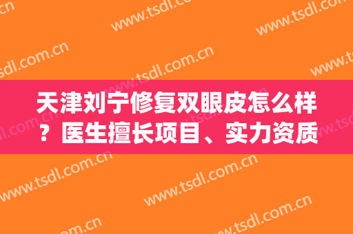 天津刘宁修复双眼皮怎么样？医生擅长项目、实力资质、修复案例参考(省中医院 双眼皮 刘宁)
