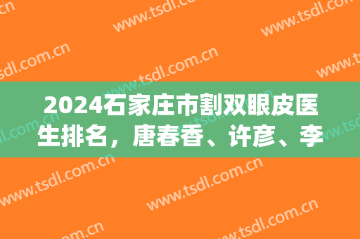 2024石家庄市割双眼皮医生排名，唐春香、许彦、李海霞等医生你中意谁？(石家庄赵延涛双眼皮)