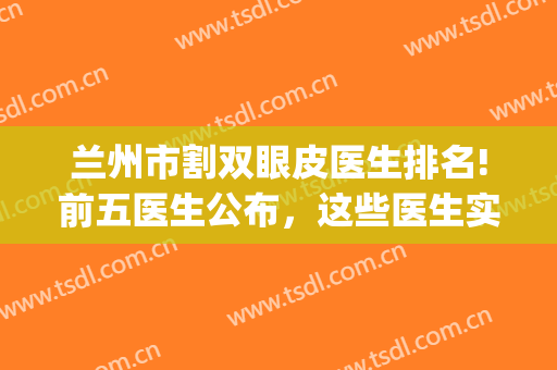 兰州市割双眼皮医生排名!前五医生公布，这些医生实力和审美稳定！(兰州双眼皮做得好的医生)