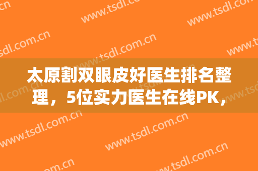 太原割双眼皮好医生排名整理，5位实力医生在线PK，你看中谁的技术？(太原双眼皮手术哪里好)