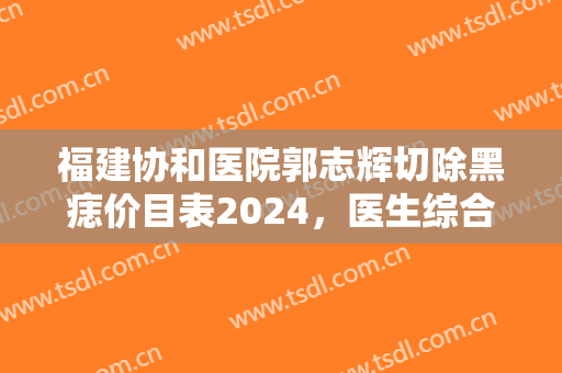 福建协和医院郭志辉切除黑痣价目表2024，医生综合实力+切痣效果展示