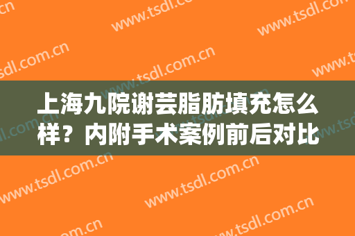 上海九院谢芸脂肪填充怎么样？内附手术案例前后对比(上海九院谢峰脂肪填充怎么样)