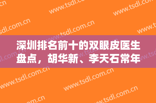 深圳排名前十的双眼皮医生盘点，胡华新、李天石常年上榜，你中意谁？(深圳最好的双眼皮医生)