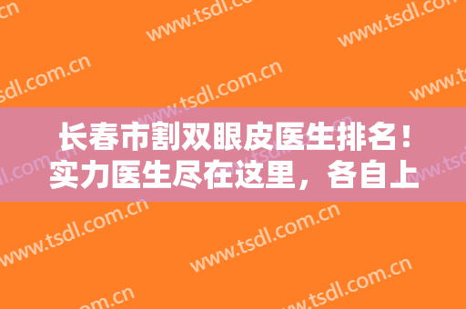 长春市割双眼皮医生排名！实力医生尽在这里，各自上榜理由逐一点评！