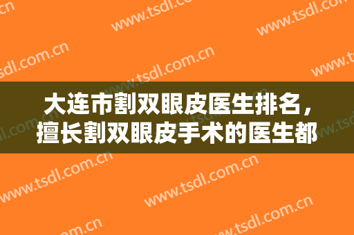 大连市割双眼皮医生排名，擅长割双眼皮手术的医生都在这里，谁是你的心头爱呢？