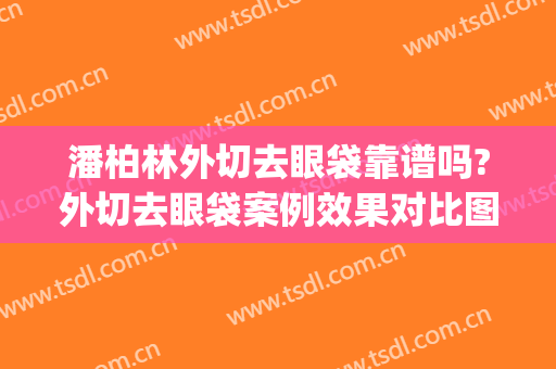 潘柏林外切去眼袋靠谱吗?外切去眼袋案例效果对比图_北京大学第三医院