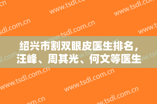绍兴市割双眼皮医生排名，汪峰、周其光、何文等医生大PK，还有双眼皮效果来参考！