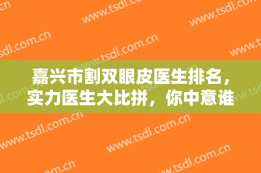 嘉兴市割双眼皮医生排名，实力医生大比拼，你中意谁？来看看双眼皮效果吧~