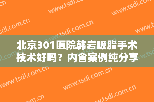北京301医院韩岩吸脂手术技术好吗？内含案例纯分享，整形小白术前必看！