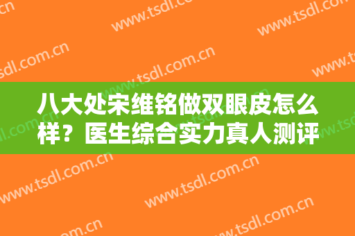 八大处宋维铭做双眼皮怎么样？医生综合实力真人测评，含详细双眼皮案例曝光