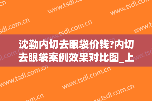 沈勤内切去眼袋价钱?内切去眼袋案例效果对比图_上海交通大学医学院附属第九人民医院