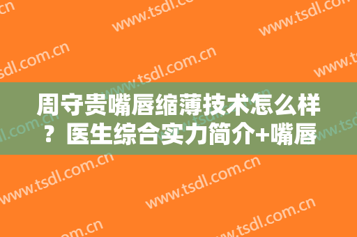 周守贵嘴唇缩薄技术怎么样？医生综合实力简介+嘴唇缩薄真人效果展示