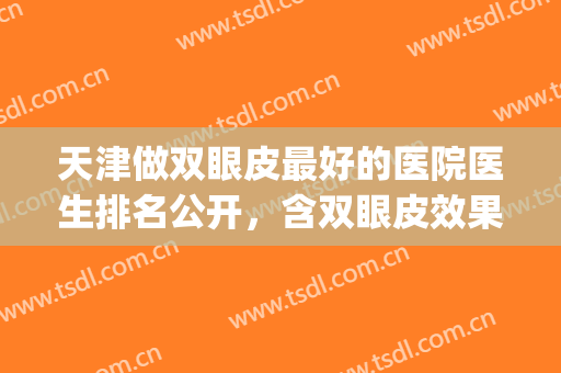 天津做双眼皮最好的医院医生排名公开，含双眼皮效果对比！(天津做双眼皮手术医院推荐)