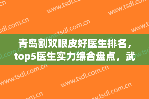 青岛割双眼皮好医生排名，top5医生实力综合盘点，武伟亮、杨文国锁定前三