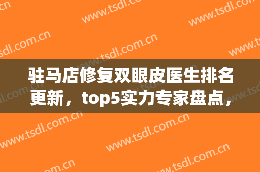 驻马店修复双眼皮医生排名更新，top5实力专家盘点，宋毅、张晓海上榜(驻马店双眼皮医院)