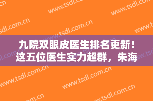 九院双眼皮医生排名更新！这五位医生实力超群，朱海男、周一雄口碑不错！