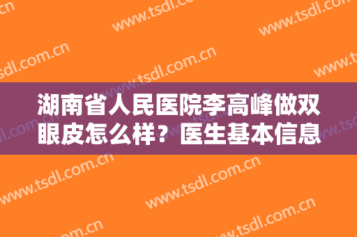 湖南省人民医院李高峰做双眼皮怎么样？医生基本信息+真人双眼皮效果图一览！