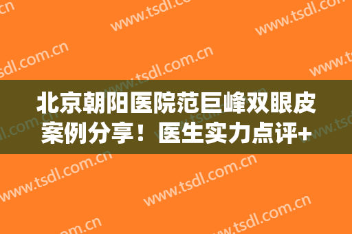 北京朝阳医院范巨峰双眼皮案例分享！医生实力点评+网友评价(北京朝阳医院范巨峰大夫挂号)