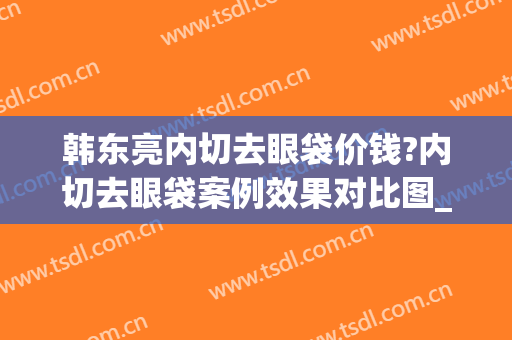韩东亮内切去眼袋价钱?内切去眼袋案例效果对比图_上海清沁医疗美容门诊部