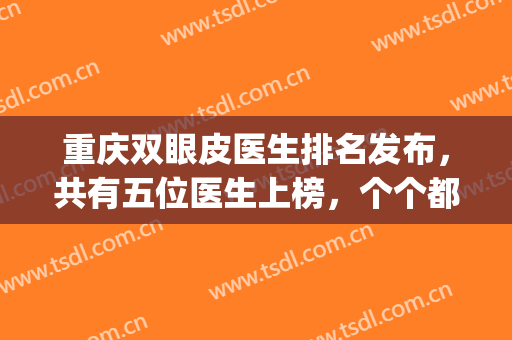 重庆双眼皮医生排名发布，共有五位医生上榜，个个都有实力傍身！(重庆双眼皮手术医生)