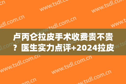 卢丙仑拉皮手术收费贵不贵？医生实力点评+2024拉皮价格表参考!(拉皮手术一般在多少钱范围)
