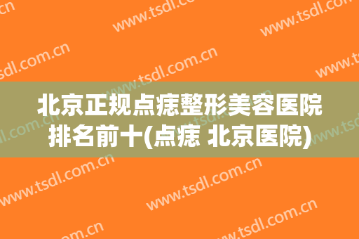 北京正规点痣整形美容医院排名前十(点痣 北京医院) 北京正规点痣整形美容医院排名前十(点痣 北京医院)