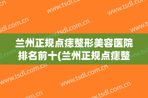 兰州正规点痣整形美容医院排名前十(兰州正规点痣整形美容医院排名前十名) 兰州正规点痣整形美容医院排名前十(兰州正规点痣整形美容医院排名前十名)