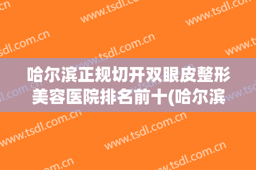 哈尔滨正规切开双眼皮整形美容医院排名前十(哈尔滨割双眼皮出名的医院排名) 哈尔滨正规切开双眼皮整形美容医院排名前十(哈尔滨割双眼皮出名的医院排名)