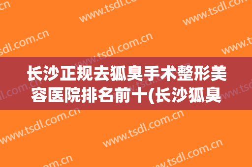 长沙正规去狐臭手术整形美容医院排名前十(长沙狐臭手术哪家好) 长沙正规去狐臭手术整形美容医院排名前十(长沙狐臭手术哪家好)