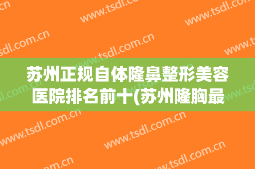 苏州正规自体隆鼻整形美容医院排名前十(苏州隆胸最好的整形医院) 苏州正规自体隆鼻整形美容医院排名前十(苏州隆胸最好的整形医院)