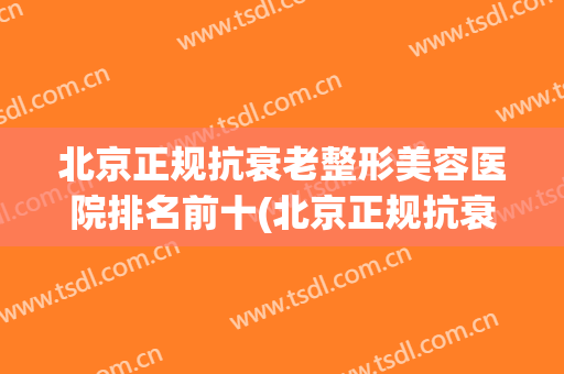 北京正规抗衰老整形美容医院排名前十(北京正规抗衰老整形美容医院排名前十大) 北京正规抗衰老整形美容医院排名前十(北京正规抗衰老整形美容医院排名前十大)