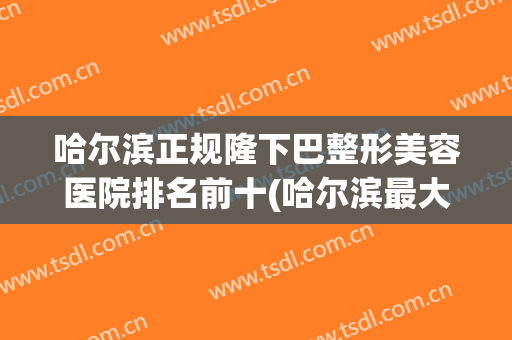 哈尔滨正规隆下巴整形美容医院排名前十(哈尔滨最大的整形医院) 哈尔滨正规隆下巴整形美容医院排名前十(哈尔滨最大的整形医院)