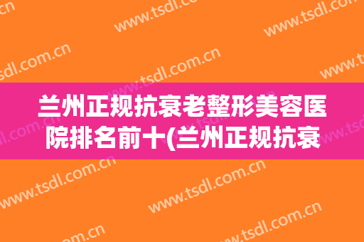 兰州正规抗衰老整形美容医院排名前十(兰州正规抗衰老整形美容医院排名前十强) 兰州正规抗衰老整形美容医院排名前十(兰州正规抗衰老整形美容医院排名前十强)