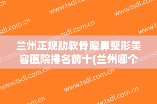 兰州正规肋软骨隆鼻整形美容医院排名前十(兰州哪个整形整容医院最好) 兰州正规肋软骨隆鼻整形美容医院排名前十(兰州哪个整形整容医院最好)