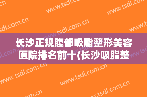 长沙正规腹部吸脂整形美容医院排名前十(长沙吸脂整形手术) 长沙正规腹部吸脂整形美容医院排名前十(长沙吸脂整形手术)